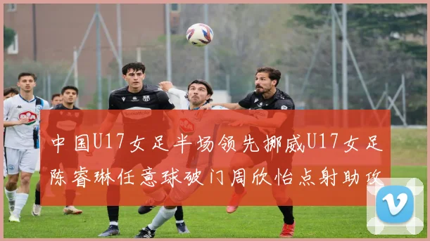 中国U17女足半场领先挪威U17女足陈睿琳任意球破门周欣怡点射助攻