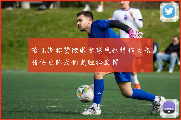 哈克斯称赞鲍威尔球风独特作为老将他让队友们更轻松发挥