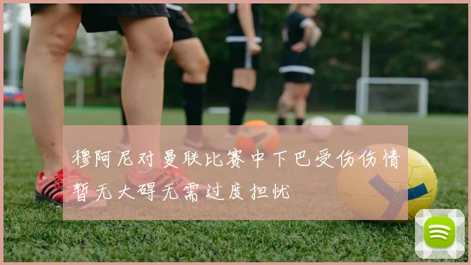 穆阿尼对曼联比赛中下巴受伤伤情暂无大碍无需过度担忧