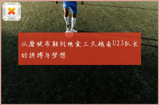 从磨破布鞋到绝食三天越南U23队长的拼搏与梦想