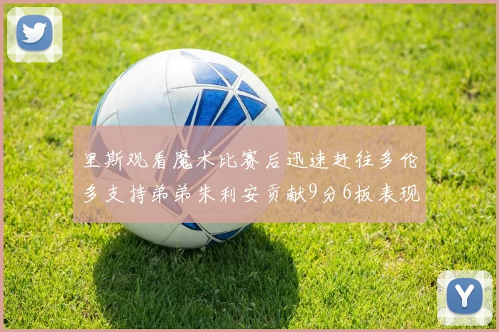 里斯观看魔术比赛后迅速赶往多伦多支持弟弟朱利安贡献9分6板表现出色