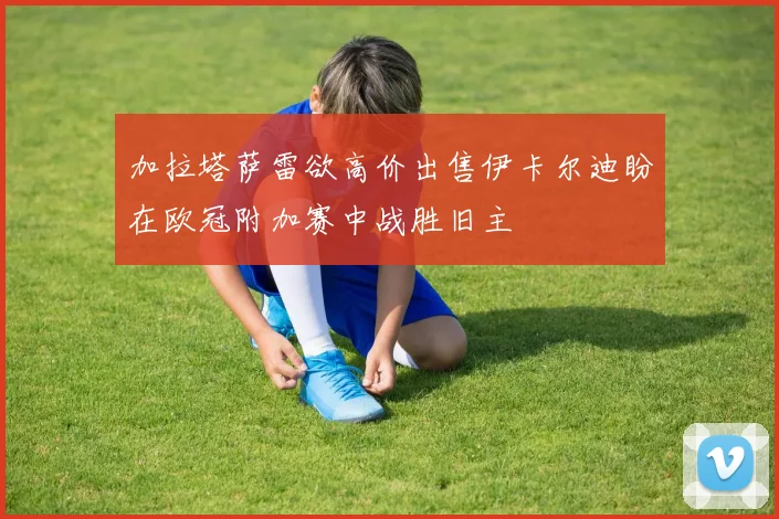 加拉塔萨雷欲高价出售伊卡尔迪盼在欧冠附加赛中战胜旧主