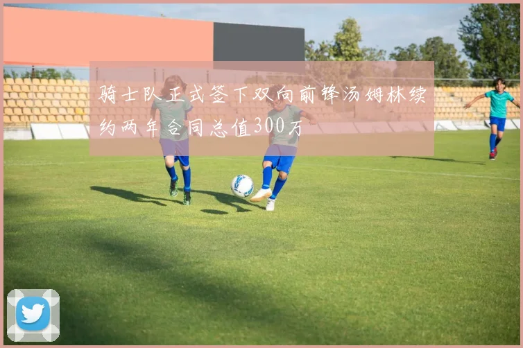 骑士队正式签下双向前锋汤姆林续约两年合同总值300万