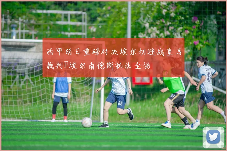 西甲明日重磅对决埃尔切迎战皇马裁判F埃尔南德斯执法全场