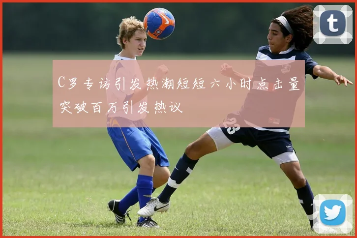 C罗专访引发热潮短短六小时点击量突破百万引发热议