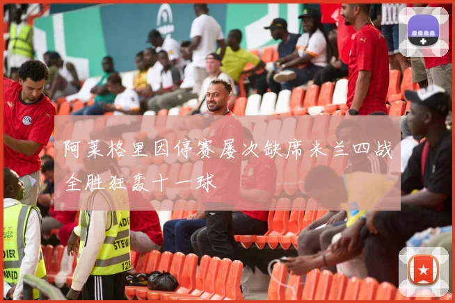 阿莱格里因停赛屡次缺席米兰四战全胜狂轰十一球