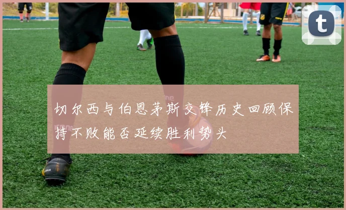切尔西与伯恩茅斯交锋历史回顾保持不败能否延续胜利势头