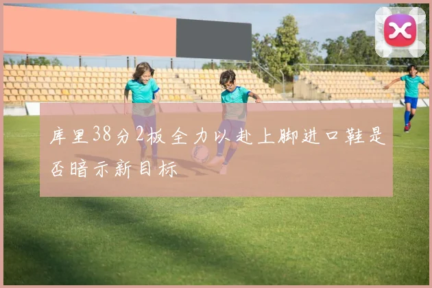 库里38分2板全力以赴上脚进口鞋是否暗示新目标