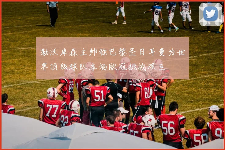 勒沃库森主帅称巴黎圣日耳曼为世界顶级球队本场欧冠挑战艰巨