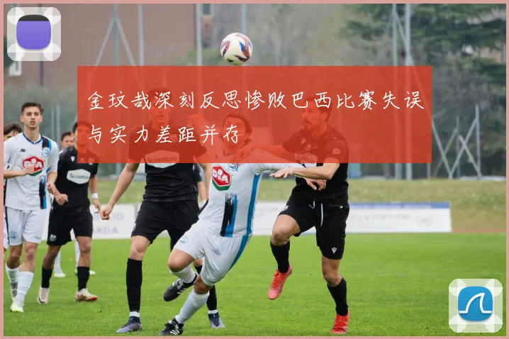 金玟哉深刻反思惨败巴西比赛失误与实力差距并存