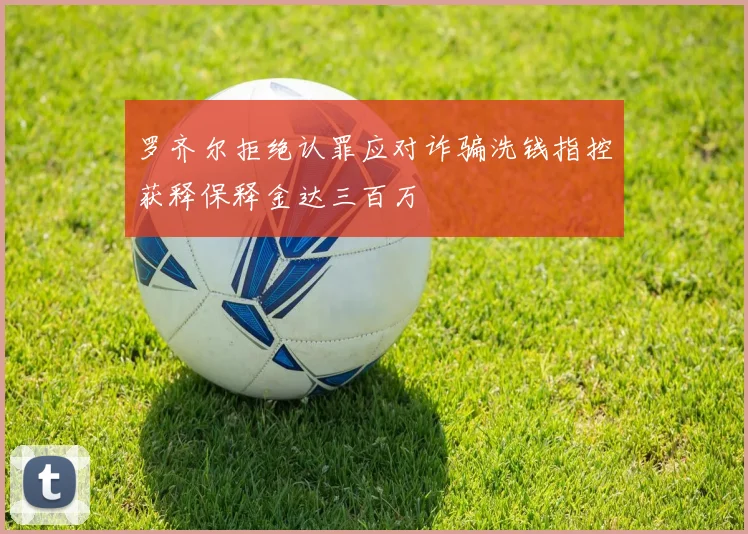 罗齐尔拒绝认罪应对诈骗洗钱指控获释保释金达三百万