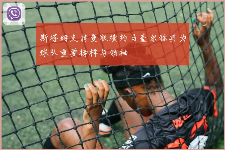 斯塔姆支持曼联续约马奎尔称其为球队重要榜样与领袖
