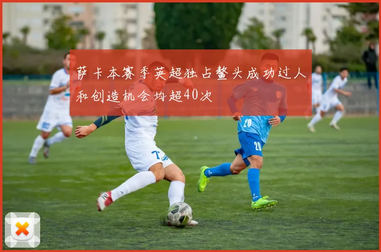 萨卡本赛季英超独占鳌头成功过人和创造机会均超40次