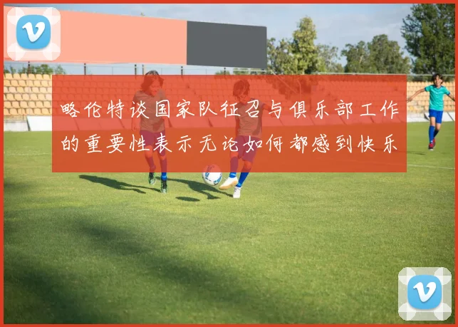 略伦特谈国家队征召与俱乐部工作的重要性表示无论如何都感到快乐