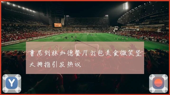 鲁尼到林加德餐厅打包美食微笑竖大拇指引发热议