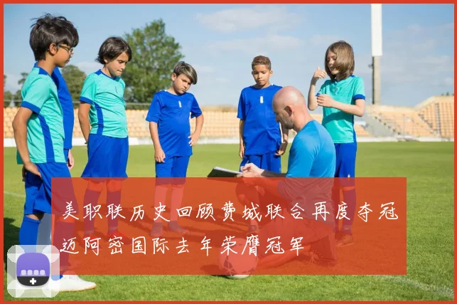 美职联历史回顾费城联合再度夺冠迈阿密国际去年荣膺冠军