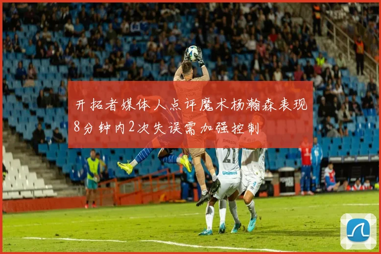 开拓者媒体人点评魔术杨瀚森表现8分钟内2次失误需加强控制