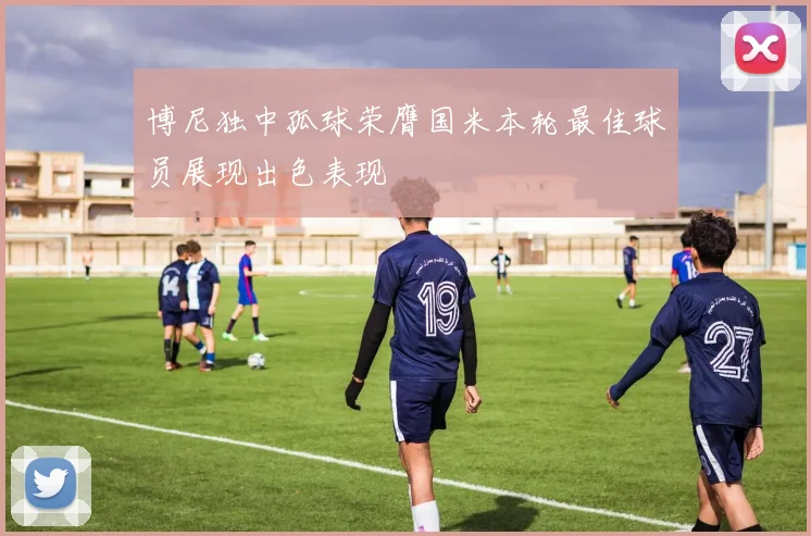 博尼独中孤球荣膺国米本轮最佳球员展现出色表现