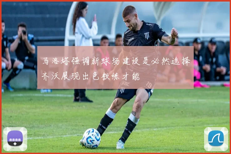 马洛塔强调新球场建设是必然选择齐沃展现出色教练才能