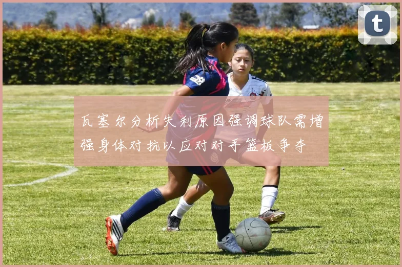 瓦塞尔分析失利原因强调球队需增强身体对抗以应对对手篮板争夺