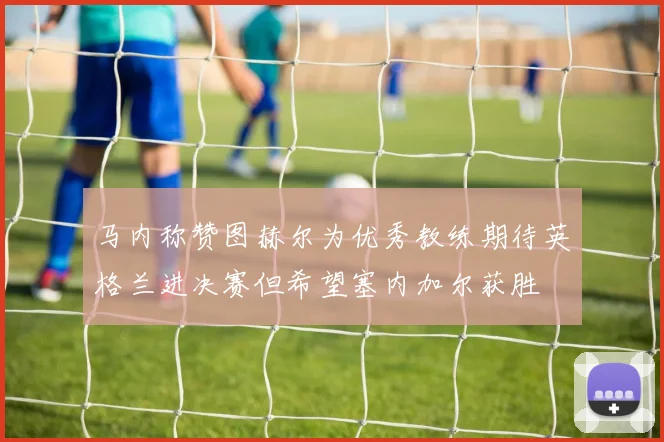 马内称赞图赫尔为优秀教练期待英格兰进决赛但希望塞内加尔获胜