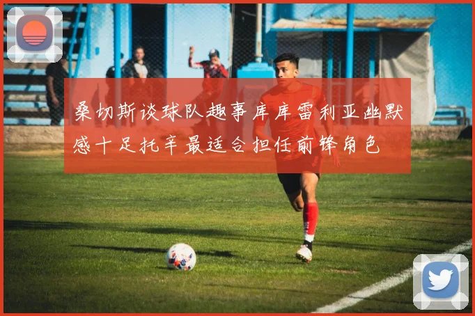 桑切斯谈球队趣事库库雷利亚幽默感十足托辛最适合担任前锋角色