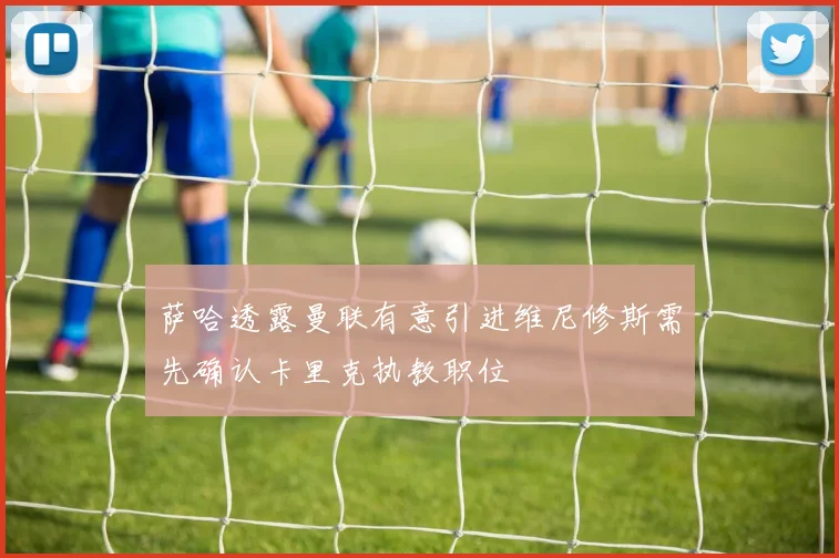 萨哈透露曼联有意引进维尼修斯需先确认卡里克执教职位