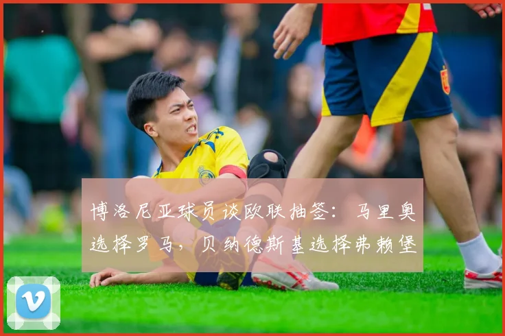 博洛尼亚球员谈欧联抽签：马里奥选择罗马，贝纳德斯基选择弗赖堡