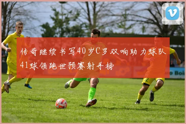 传奇继续书写40岁C罗双响助力球队41球领跑世预赛射手榜