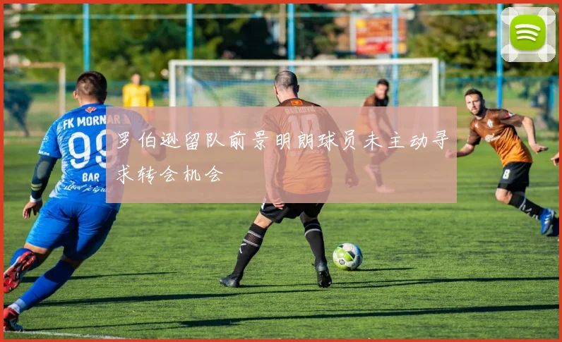 罗伯逊留队前景明朗球员未主动寻求转会机会