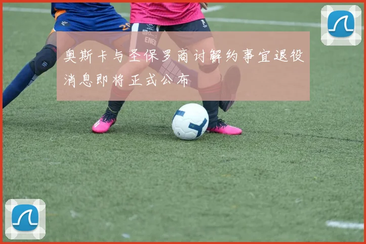 奥斯卡与圣保罗商讨解约事宜退役消息即将正式公布