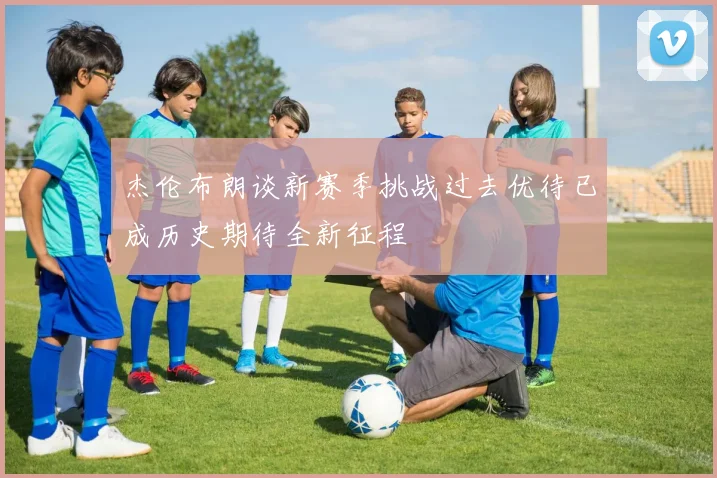 杰伦布朗谈新赛季挑战过去优待已成历史期待全新征程