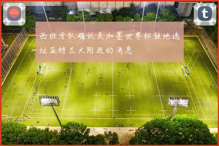 西班牙队确认美加墨世界杯驻地选址亚特兰大附近的消息