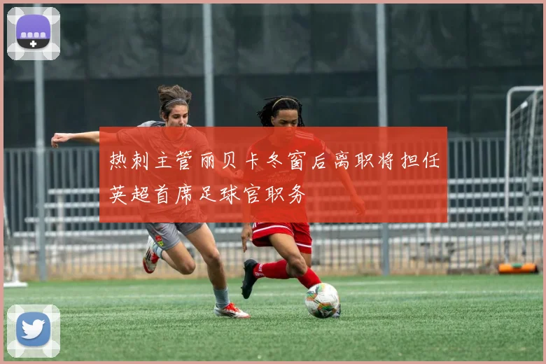 热刺主管丽贝卡冬窗后离职将担任英超首席足球官职务