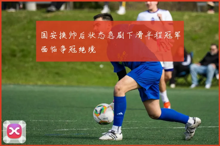 国安换帅后状态急剧下滑半程冠军面临争冠绝境