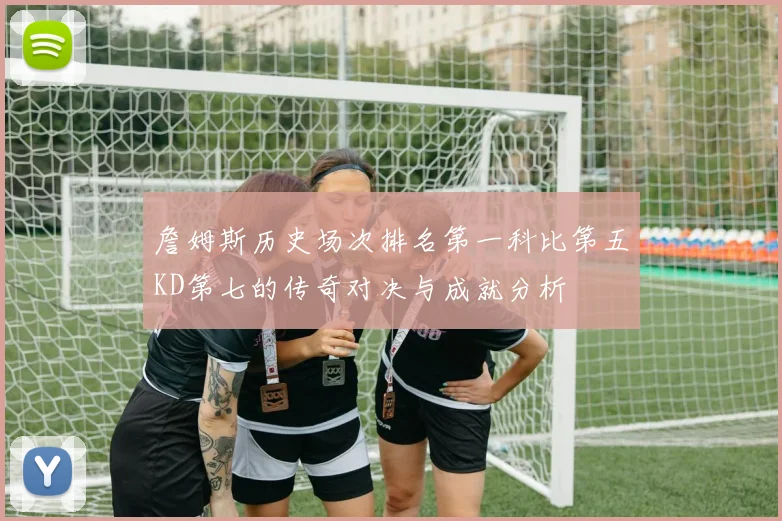 詹姆斯历史场次排名第一科比第五KD第七的传奇对决与成就分析