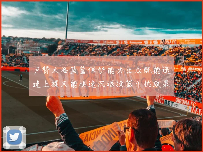 卢赞大洛篮筐保护能力出众既能迅速上提又能快速沉退投篮干扰效果显著