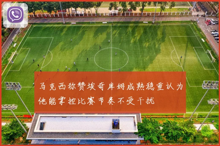 马克西称赞埃奇库姆成熟稳重认为他能掌控比赛节奏不受干扰