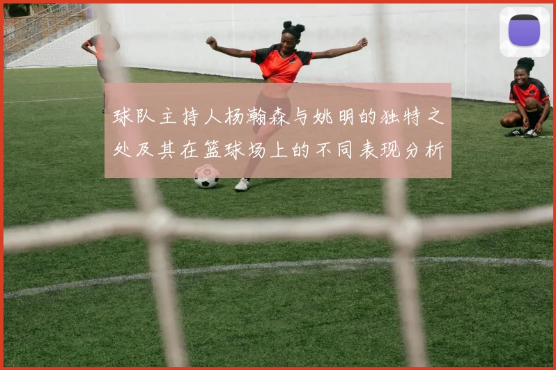 球队主持人杨瀚森与姚明的独特之处及其在篮球场上的不同表现分析