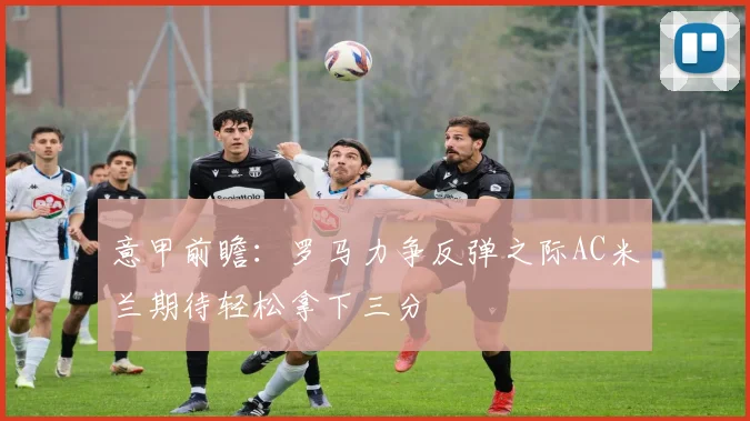 意甲前瞻：罗马力争反弹之际AC米兰期待轻松拿下三分